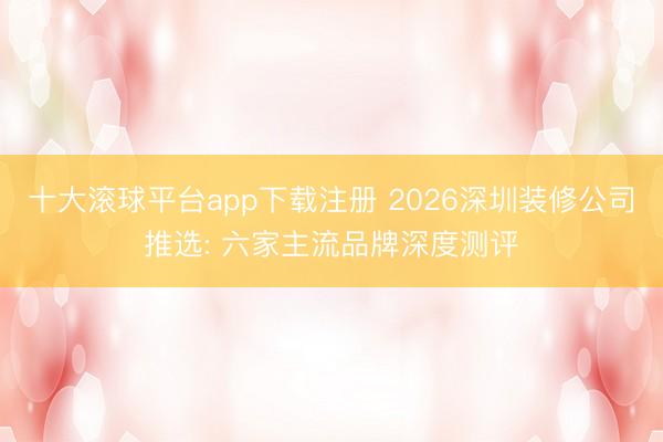 十大滚球平台app下载注册 2026深圳装修公司推选: 六家主流品牌深度测评