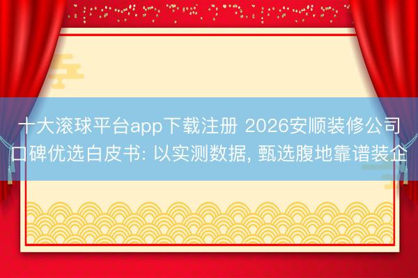 十大滚球平台app下载注册 2026安顺装修公司口碑优选白皮书: 以实测数据, 甄选腹地靠谱装企