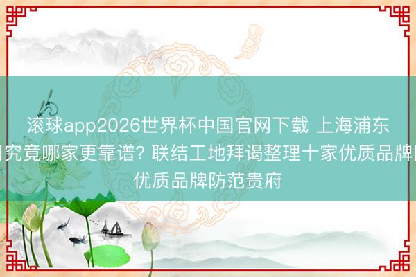 滚球app2026世界杯中国官网下载 上海浦东装修公司究竟哪家更靠谱? 联结工地拜谒整理十家优质品牌防范贵府
