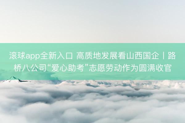 滚球app全新入口 高质地发展看山西国企丨路桥八公司“爱心助考”志愿劳动作为圆满收官