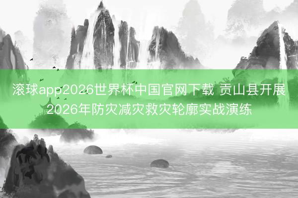 滚球app2026世界杯中国官网下载 贡山县开展2026年防灾减灾救灾轮廓实战演练