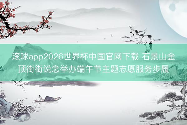 滚球app2026世界杯中国官网下载 石景山金顶街街说念举办端午节主题志愿服务步履