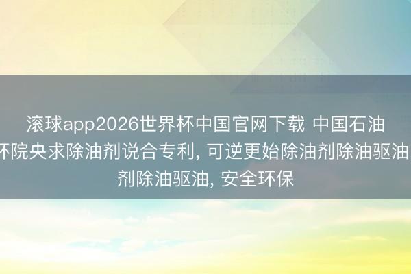 滚球app2026世界杯中国官网下载 中国石油、中油安环院央求除油剂说合专利, 可逆更始除油剂除油驱油, 安全环保