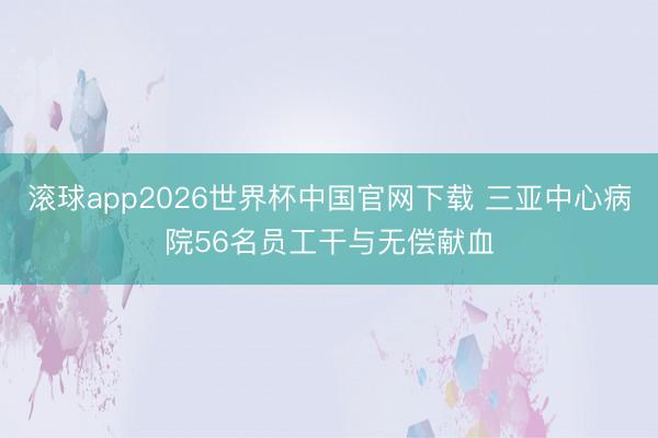 滚球app2026世界杯中国官网下载 三亚中心病院56名员工干与无偿献血