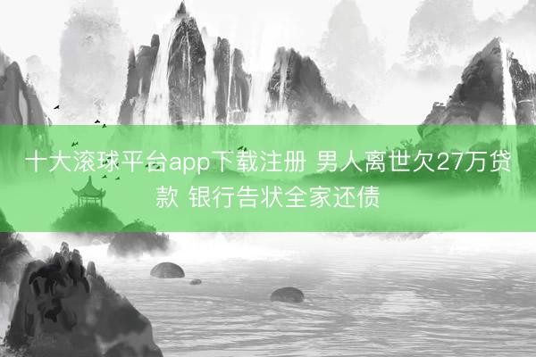 十大滚球平台app下载注册 男人离世欠27万贷款 银行告状全家还债