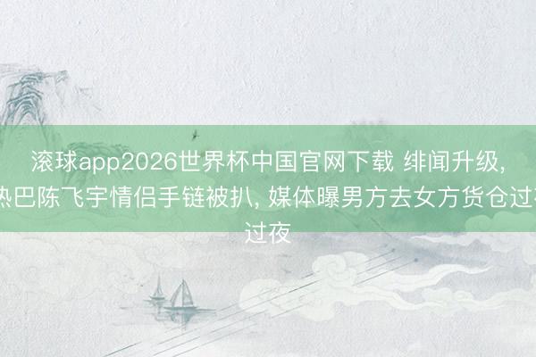 滚球app2026世界杯中国官网下载 绯闻升级, 热巴陈飞宇情侣手链被扒, 媒体曝男方去女方货仓过夜