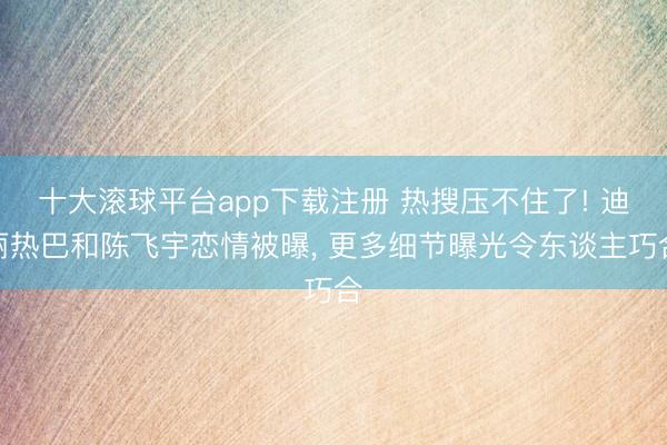 十大滚球平台app下载注册 热搜压不住了! 迪丽热巴和陈飞宇恋情被曝, 更多细节曝光令东谈主巧合