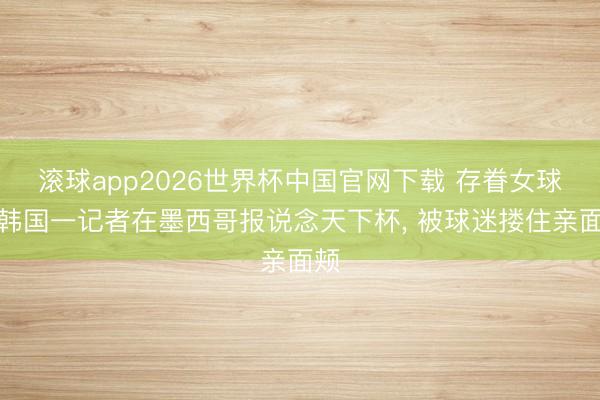 滚球app2026世界杯中国官网下载 存眷女球迷韩国一记者在墨西哥报说念天下杯, 被球迷搂住亲面颊