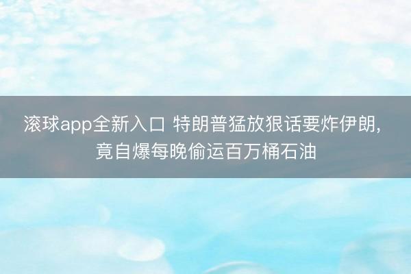滚球app全新入口 特朗普猛放狠话要炸伊朗, 竟自爆每晚偷运百万桶石油