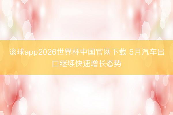 滚球app2026世界杯中国官网下载 5月汽车出口继续快速增长态势