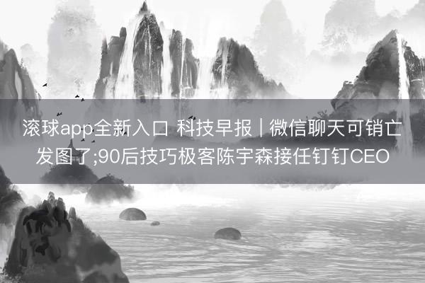 滚球app全新入口 科技早报 | 微信聊天可销亡发图了;90后技巧极客陈宇森接任钉钉CEO