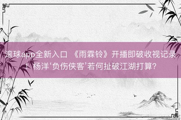 滚球app全新入口 《雨霖铃》开播即破收视记录!杨洋‘负伤侠客’若何扯破江湖打算?