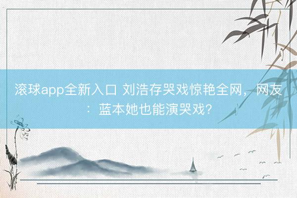 滚球app全新入口 刘浩存哭戏惊艳全网，网友：蓝本她也能演哭戏？