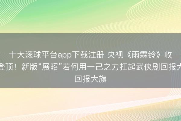 十大滚球平台app下载注册 央视《雨霖铃》收视登顶！新版“展昭”若何用一己之力扛起武侠剧回报大旗
