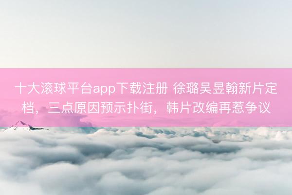 十大滚球平台app下载注册 徐璐吴昱翰新片定档，三点原因预示扑街，韩片改编再惹争议
