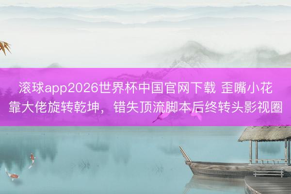 滚球app2026世界杯中国官网下载 歪嘴小花靠大佬旋转乾坤，错失顶流脚本后终转头影视圈