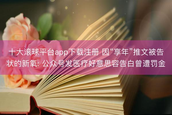 十大滚球平台app下载注册 因“享年”推文被告状的新氧: 公众号发医疗好意思容告白曾遭罚金