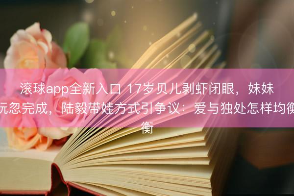 滚球app全新入口 17岁贝儿剥虾闭眼，妹妹玩忽完成，陆毅带娃方式引争议：爱与独处怎样均衡