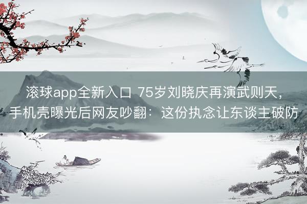 滚球app全新入口 75岁刘晓庆再演武则天，手机壳曝光后网友吵翻：这份执念让东谈主破防