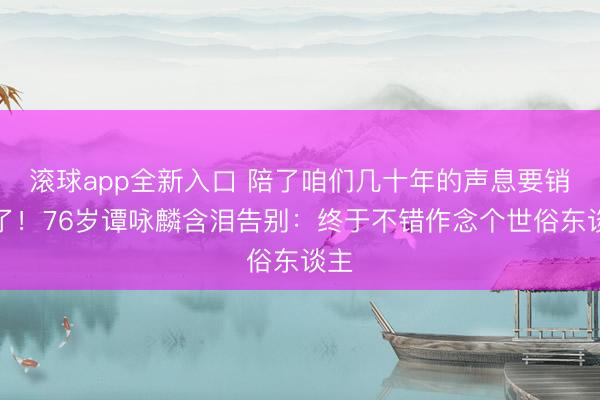 滚球app全新入口 陪了咱们几十年的声息要销毁了！76岁谭咏麟含泪告别：终于不错作念个世俗东谈主