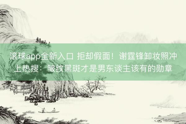 滚球app全新入口 拒却假面!谢霆锋卸妆照冲上热搜:皱纹黑斑才是男东谈主该有的勋章