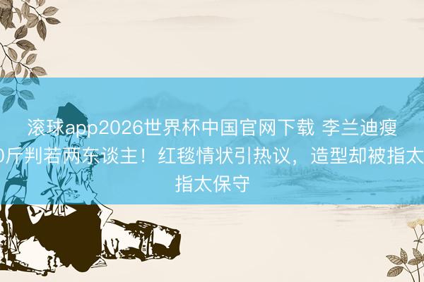 滚球app2026世界杯中国官网下载 李兰迪瘦身20斤判若两东谈主！红毯情状引热议，造型却被指太保守