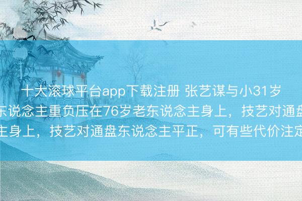 十大滚球平台app下载注册 张艺谋与小31岁妻子的家庭抉择：两代东说念主重负压在76岁老东说念主身上，技艺对通盘东说念主平正，可有些代价注定要承受