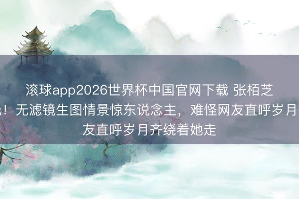 滚球app2026世界杯中国官网下载 张栢芝素颜照曝光！无滤镜生图情景惊东说念主，难怪网友直呼岁月齐绕着她走