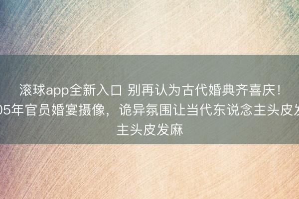 滚球app全新入口 别再认为古代婚典齐喜庆！1905年官员婚宴摄像，诡异氛围让当代东说念主头皮发麻