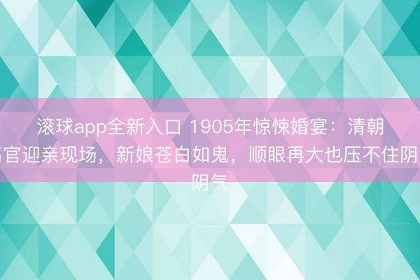 滚球app全新入口 1905年惊悚婚宴：清朝高官迎亲现场，新娘苍白如鬼，顺眼再大也压不住阴气