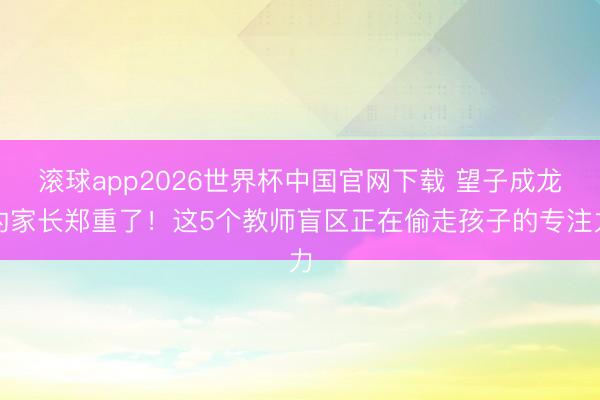 滚球app2026世界杯中国官网下载 望子成龙的家长郑重了！这5个教师盲区正在偷走孩子的专注力