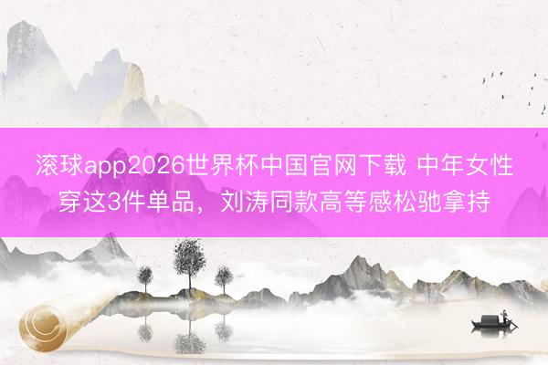 滚球app2026世界杯中国官网下载 中年女性穿这3件单品，刘涛同款高等感松驰拿持