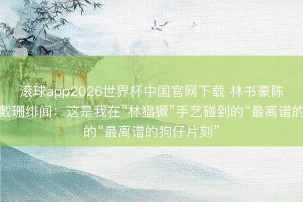 滚球app2026世界杯中国官网下载 林书豪陈说与金·卡戴珊绯闻:这是我在“林猖獗”手艺碰到的“最离谱的狗仔片刻”