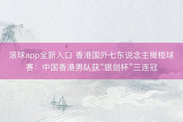 滚球app全新入口 香港国外七东说念主橄榄球赛：中国香港男队获“银剑杯”三连冠