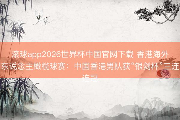 滚球app2026世界杯中国官网下载 香港海外七东说念主橄榄球赛：中国香港男队获“银剑杯”三连冠