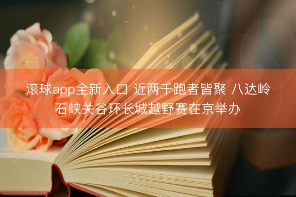 滚球app全新入口 近两千跑者皆聚 八达岭石峡关谷环长城越野赛在京举办