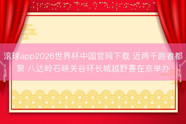 滚球app2026世界杯中国官网下载 近两千跑者都聚 八达岭石峡关谷环长城越野赛在京举办