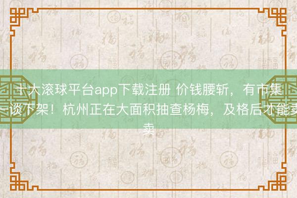 十大滚球平台app下载注册 价钱腰斩，有市集一谈下架！杭州正在大面积抽查杨梅，及格后才能卖
