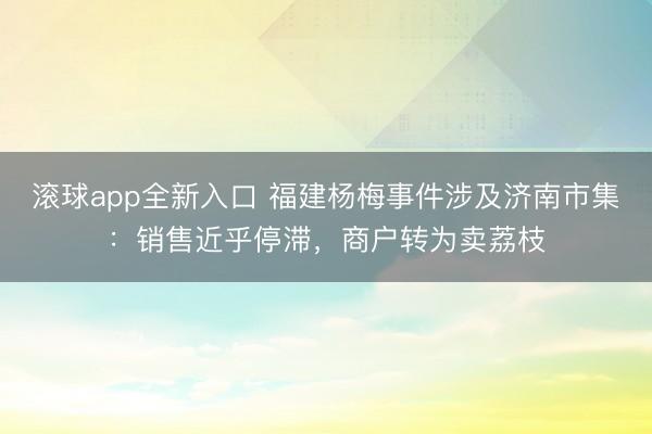 滚球app全新入口 福建杨梅事件涉及济南市集:销售近乎停滞,商户转为卖荔枝