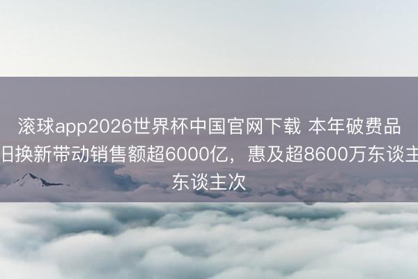 滚球app2026世界杯中国官网下载 本年破费品以旧换新带动销售额超6000亿，惠及超8600万东谈主次