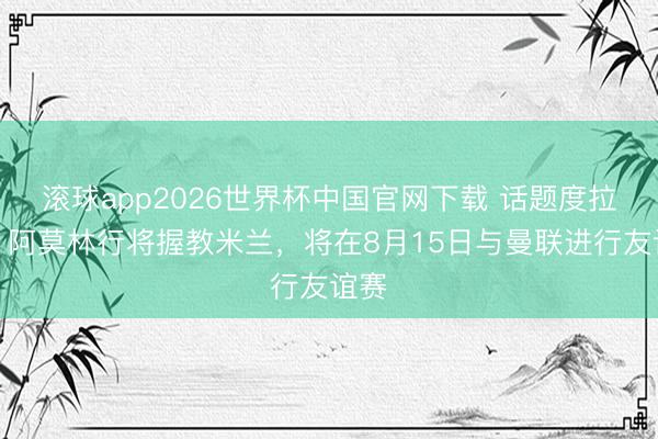 滚球app2026世界杯中国官网下载 话题度拉满！阿莫林行将握教米兰，将在8月15日与曼联进行友谊赛