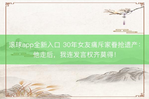 滚球app全新入口 30年女友痛斥家眷抢遗产：他走后，我连发言权齐莫得！