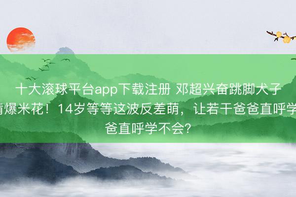 十大滚球平台app下载注册 邓超兴奋跳脚犬子淡定啃爆米花！14岁等等这波反差萌，让若干爸爸直呼学不会？