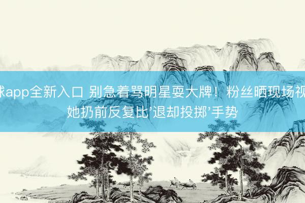 滚球app全新入口 别急着骂明星耍大牌！粉丝晒现场视频：她扔前反复比'退却投掷'手势