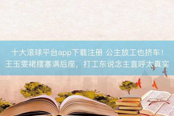 十大滚球平台app下载注册 公主放工也挤车！王玉雯裙摆塞满后座，打工东说念主直呼太真实
