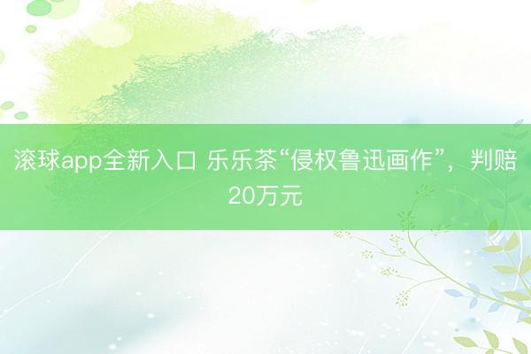 滚球app全新入口 乐乐茶“侵权鲁迅画作”，判赔20万元