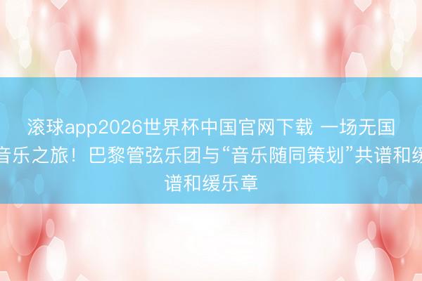 滚球app2026世界杯中国官网下载 一场无国界的音乐之旅!巴黎管弦乐团与“音乐随同策划”共谱和缓乐章