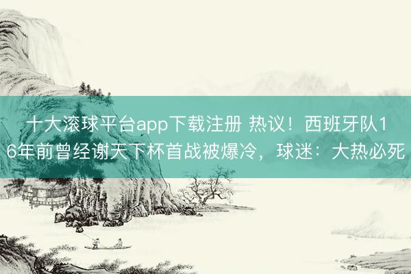 十大滚球平台app下载注册 热议！西班牙队16年前曾经谢天下杯首战被爆冷，球迷：大热必死