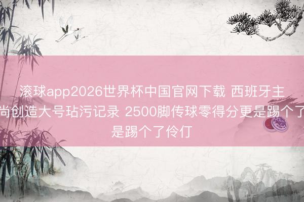 滚球app2026世界杯中国官网下载 西班牙主力时尚创造大号玷污记录 2500脚传球零得分更是踢个了伶仃