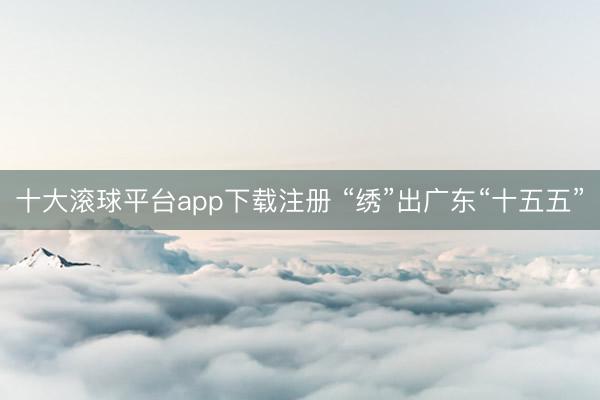十大滚球平台app下载注册 “绣”出广东“十五五”